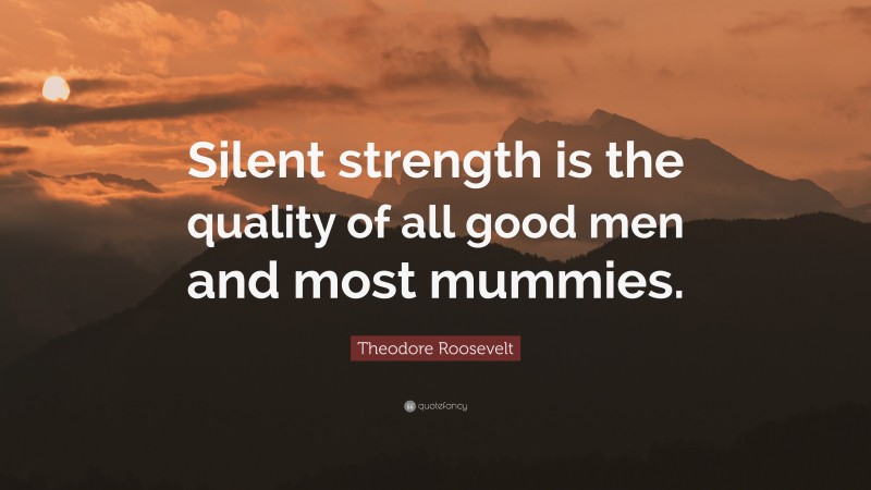 Theodore Roosevelt Quote: “Silent strength is the quality of all good men and most mummies.”
