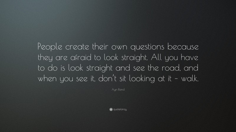 Ayn Rand Quote: “People create their own questions because they are afraid to look straight. All you have to do is look straight and see the road, and when you see it, don’t sit looking at it – walk.”