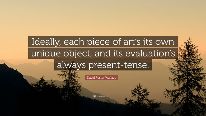 David Foster Wallace Quote: “Ideally, each piece of art’s its own unique object, and its evaluation’s always present-tense.”