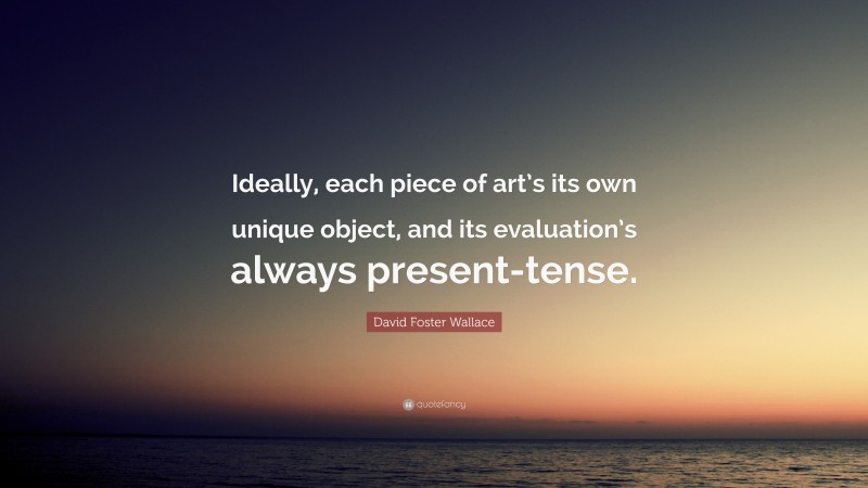 David Foster Wallace Quote: “Ideally, each piece of art’s its own unique object, and its evaluation’s always present-tense.”