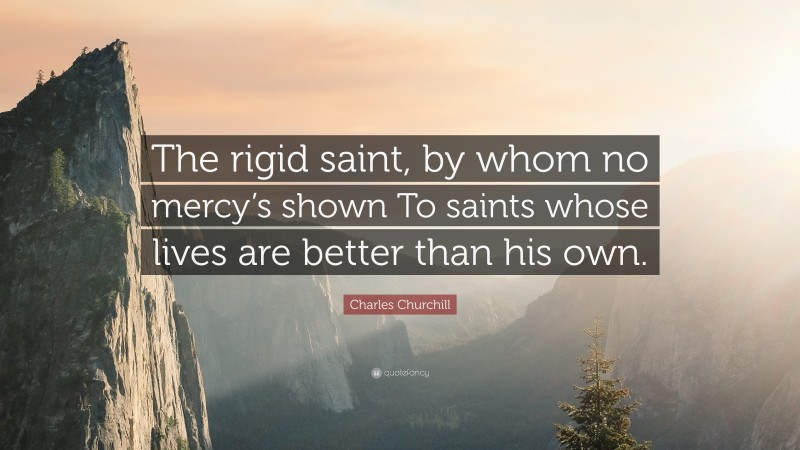 Charles Churchill Quote: “The rigid saint, by whom no mercy’s shown To saints whose lives are better than his own.”