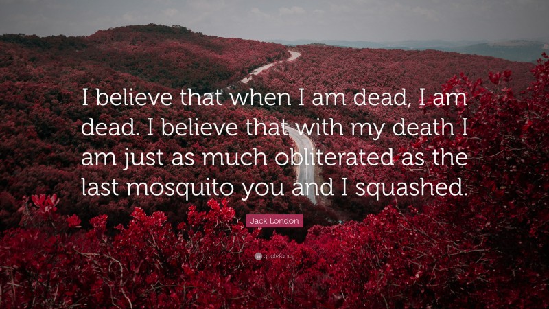 Jack London Quote: “I believe that when I am dead, I am dead. I believe that with my death I am just as much obliterated as the last mosquito you and I squashed.”