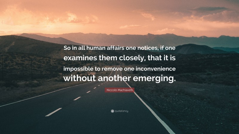 Niccolò Machiavelli Quote: “So in all human affairs one notices, if one examines them closely, that it is impossible to remove one inconvenience without another emerging.”
