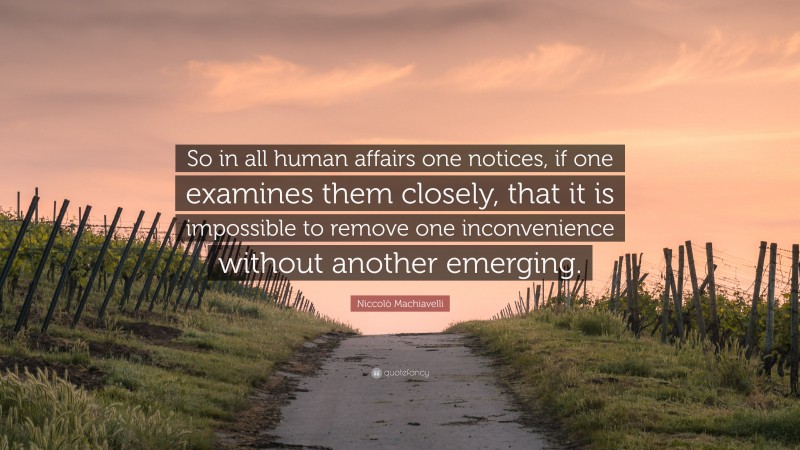 Niccolò Machiavelli Quote: “So in all human affairs one notices, if one examines them closely, that it is impossible to remove one inconvenience without another emerging.”