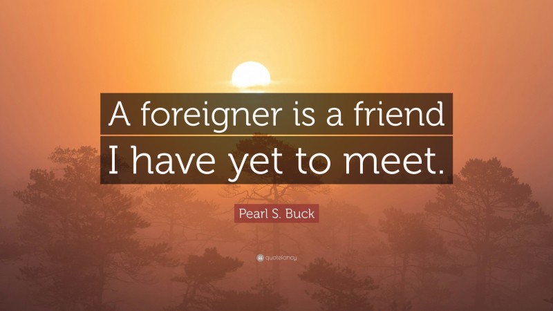 Pearl S. Buck Quote: “A foreigner is a friend I have yet to meet.”
