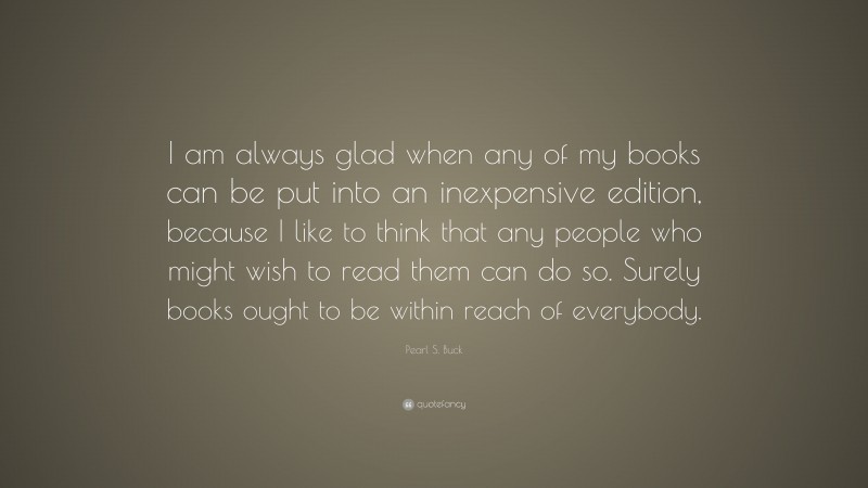 Pearl S. Buck Quote: “I am always glad when any of my books can be put into an inexpensive edition, because I like to think that any people who might wish to read them can do so. Surely books ought to be within reach of everybody.”