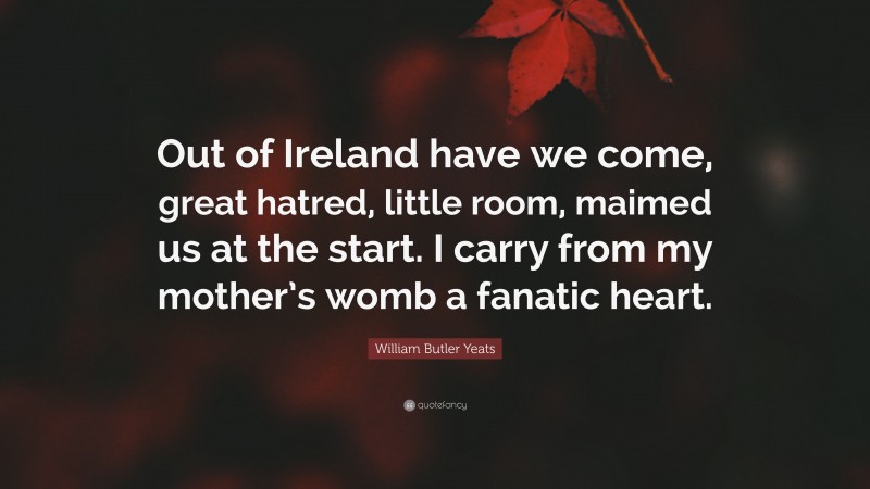 William Butler Yeats Quote: “Out of Ireland have we come, great hatred, little room, maimed us at the start. I carry from my mother’s womb a fanatic heart.”