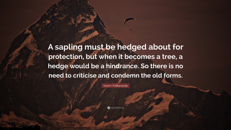 Swami Vivekananda Quote: “A sapling must be hedged about for protection, but when it becomes a tree, a hedge would be a hindrance. So there is no need to criticise and condemn the old forms.”
