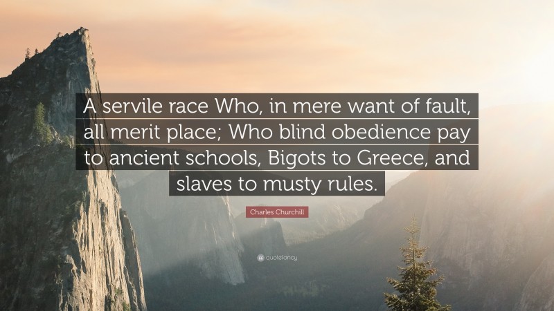 Charles Churchill Quote: “A servile race Who, in mere want of fault, all merit place; Who blind obedience pay to ancient schools, Bigots to Greece, and slaves to musty rules.”