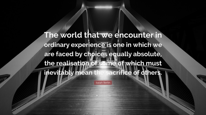 Isaiah Berlin Quote: “The world that we encounter in ordinary experience is one in which we are faced by choices equally absolute, the realisation of some of which must inevitably mean the sacrifice of others.”