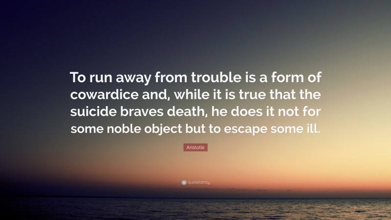 Aristotle Quote: “To run away from trouble is a form of cowardice and, while it is true that the suicide braves death, he does it not for some noble object but to escape some ill.”