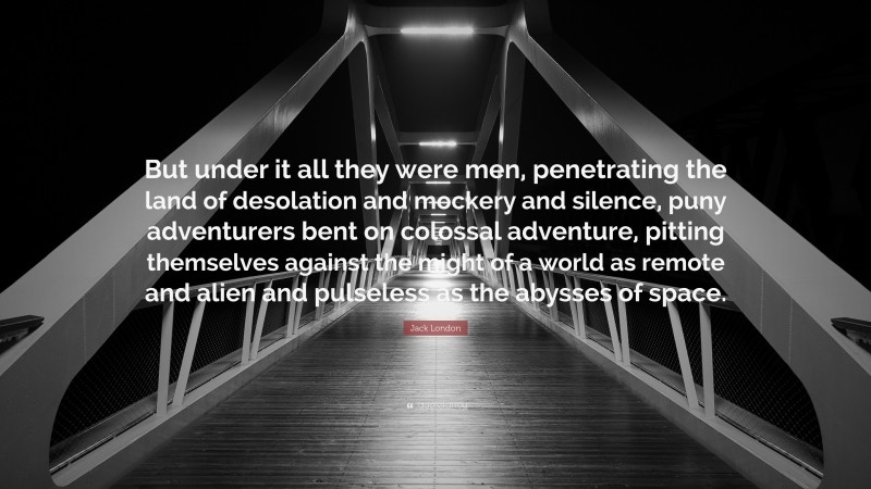 Jack London Quote: “But under it all they were men, penetrating the land of desolation and mockery and silence, puny adventurers bent on colossal adventure, pitting themselves against the might of a world as remote and alien and pulseless as the abysses of space.”