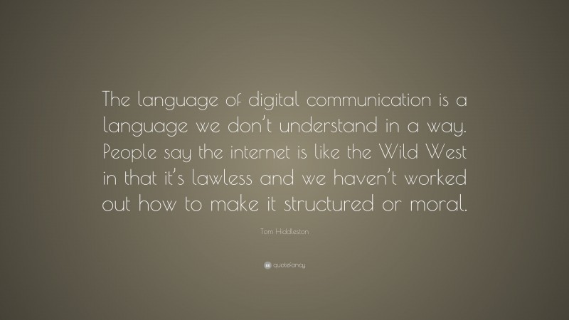Tom Hiddleston Quote: “The language of digital communication is a language we don’t understand in a way. People say the internet is like the Wild West in that it’s lawless and we haven’t worked out how to make it structured or moral.”