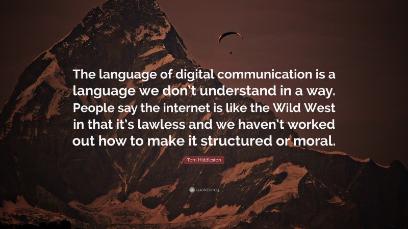 Tom Hiddleston Quote: “The language of digital communication is a language we don’t understand in a way. People say the internet is like the Wild West in that it’s lawless and we haven’t worked out how to make it structured or moral.”