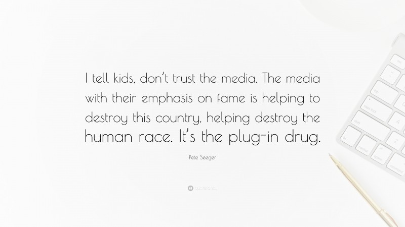Pete Seeger Quote: “I tell kids, don’t trust the media. The media with their emphasis on fame is helping to destroy this country, helping destroy the human race. It’s the plug-in drug.”