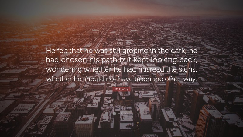 J.K. Rowling Quote: “He felt that he was still groping in the dark; he had chosen his path but kept looking back, wondering whether he had misread the signs, whether he should not have taken the other way.”