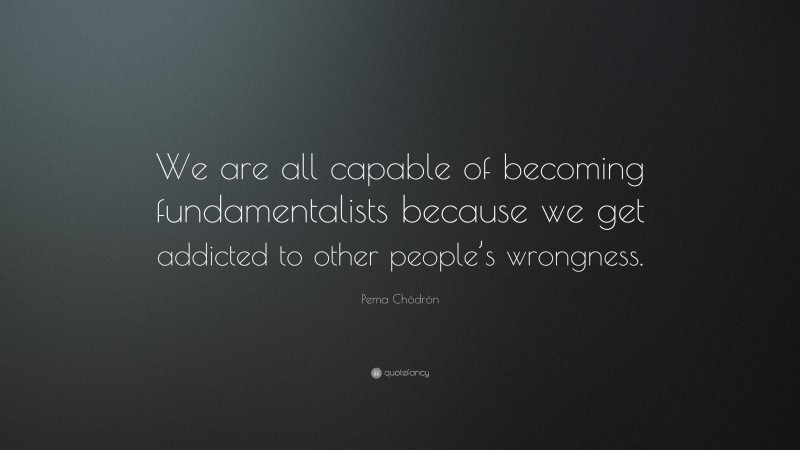 Pema Chödrön Quote: “We are all capable of becoming fundamentalists because we get addicted to other people’s wrongness.”
