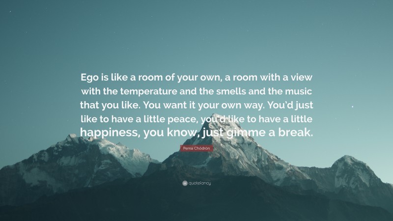 Pema Chödrön Quote: “Ego is like a room of your own, a room with a view with the temperature and the smells and the music that you like. You want it your own way. You’d just like to have a little peace, you’d like to have a little happiness, you know, just gimme a break.”