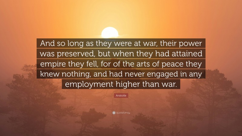 Aristotle Quote: “And so long as they were at war, their power was preserved, but when they had attained empire they fell, for of the arts of peace they knew nothing, and had never engaged in any employment higher than war.”