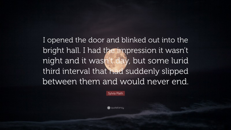 Sylvia Plath Quote: “I opened the door and blinked out into the bright hall. I had the impression it wasn’t night and it wasn’t day, but some lurid third interval that had suddenly slipped between them and would never end.”