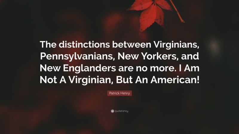 Patrick Henry Quote: “The distinctions between Virginians, Pennsylvanians, New Yorkers, and New Englanders are no more. I Am Not A Virginian, But An American!”