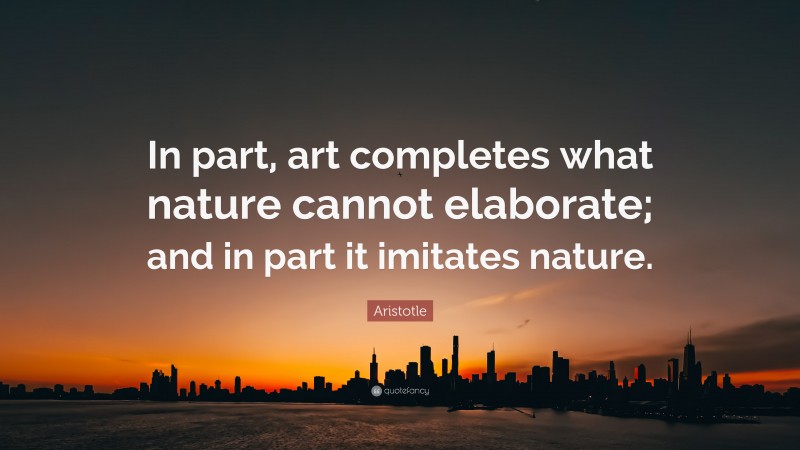 Aristotle Quote: “In part, art completes what nature cannot elaborate; and in part it imitates nature.”