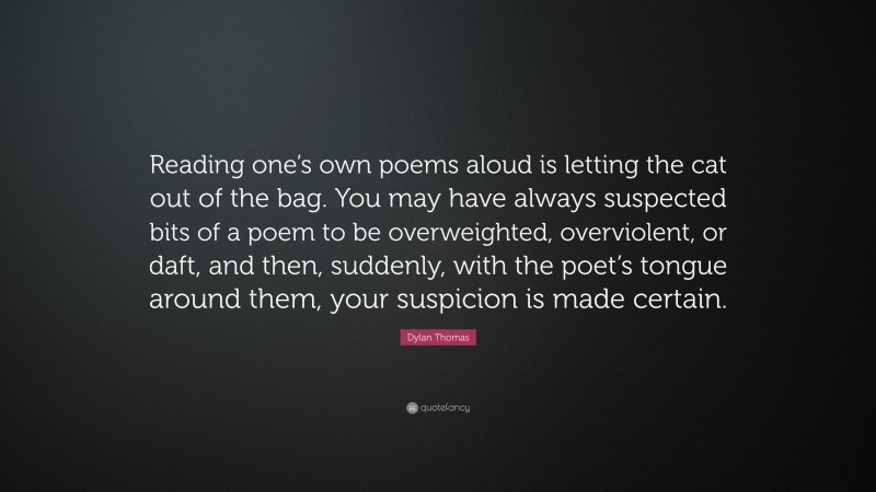 Dylan Thomas Quote: “Reading one’s own poems aloud is letting the cat out of the bag. You may have always suspected bits of a poem to be overweighted, overviolent, or daft, and then, suddenly, with the poet’s tongue around them, your suspicion is made certain.”