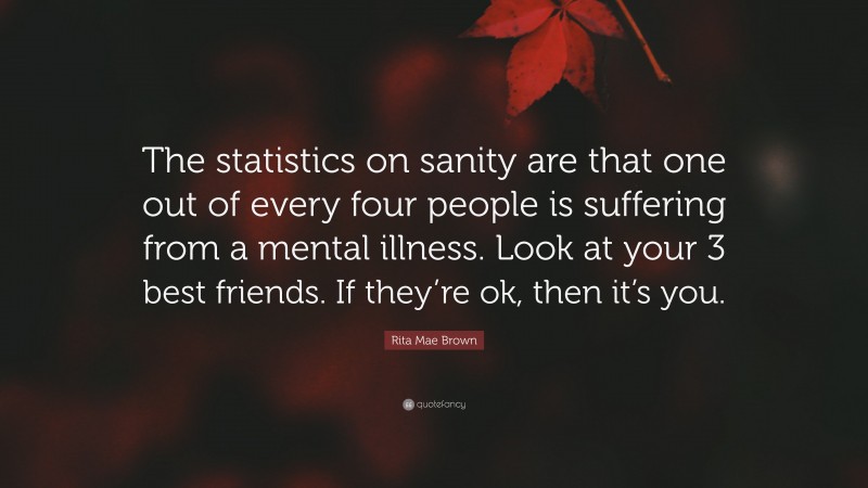 Rita Mae Brown Quote: “The statistics on sanity are that one out of every four people is suffering from a mental illness. Look at your 3 best friends. If they’re ok, then it’s you.”