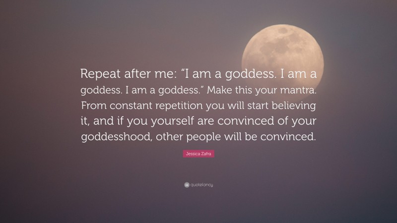 Jessica Zafra Quote: “Repeat after me: “I am a goddess. I am a goddess. I am a goddess.” Make this your mantra. From constant repetition you will start believing it, and if you yourself are convinced of your goddesshood, other people will be convinced.”