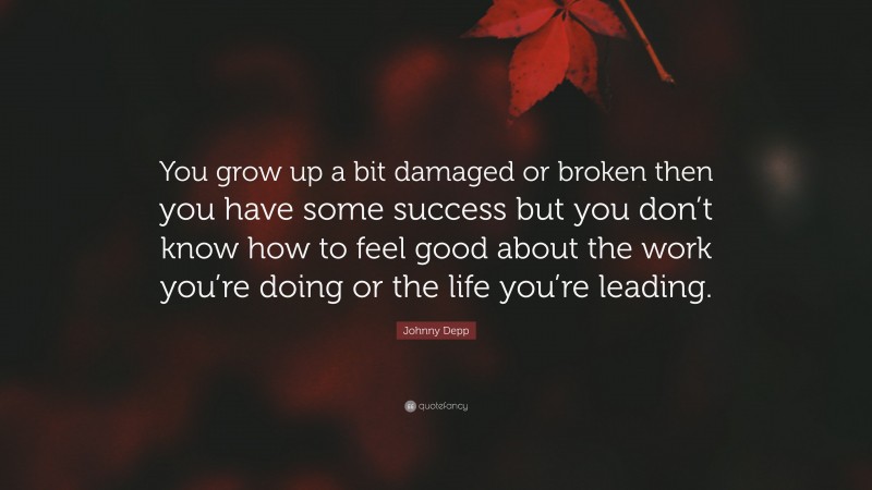 Johnny Depp Quote: “You grow up a bit damaged or broken then you have some success but you don’t know how to feel good about the work you’re doing or the life you’re leading.”