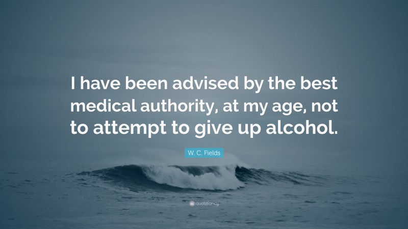 W. C. Fields Quote: “I have been advised by the best medical authority, at my age, not to attempt to give up alcohol.”