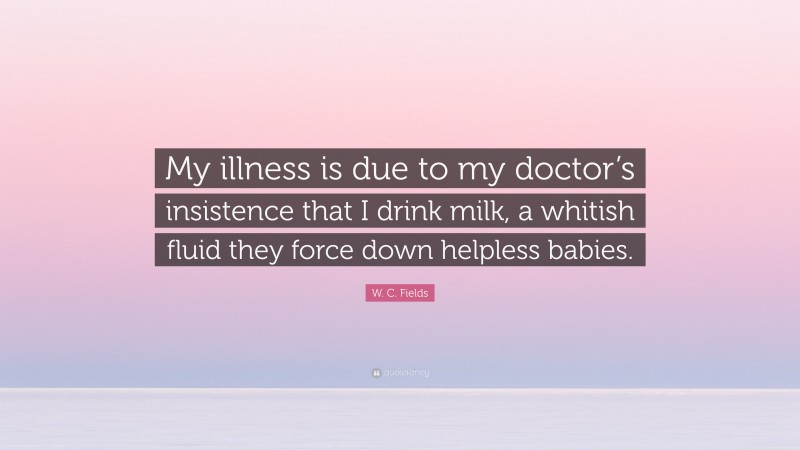 W. C. Fields Quote: “My illness is due to my doctor’s insistence that I drink milk, a whitish fluid they force down helpless babies.”