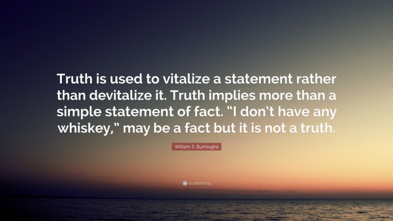 William S. Burroughs Quote: “Truth is used to vitalize a statement rather than devitalize it. Truth implies more than a simple statement of fact. “I don’t have any whiskey,” may be a fact but it is not a truth.”