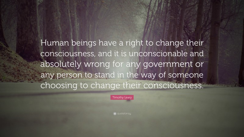 Timothy Leary Quote: “Human beings have a right to change their consciousness, and it is unconscionable and absolutely wrong for any government or any person to stand in the way of someone choosing to change their consciousness.”