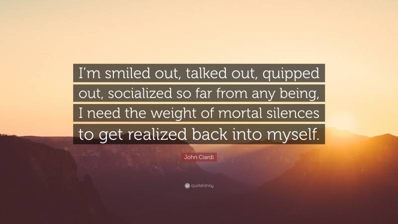 John Ciardi Quote: “I’m smiled out, talked out, quipped out, socialized so far from any being, I need the weight of mortal silences to get realized back into myself.”