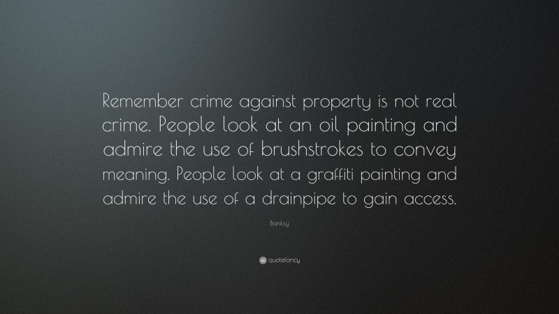 Banksy Quote: “Remember crime against property is not real crime. People look at an oil painting and admire the use of brushstrokes to convey meaning. People look at a graffiti painting and admire the use of a drainpipe to gain access.”