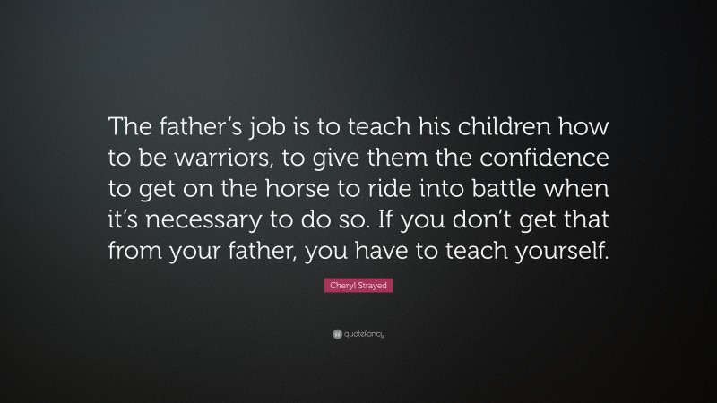 Cheryl Strayed Quote: “The father’s job is to teach his children how to be warriors, to give them the confidence to get on the horse to ride into battle when it’s necessary to do so. If you don’t get that from your father, you have to teach yourself.”