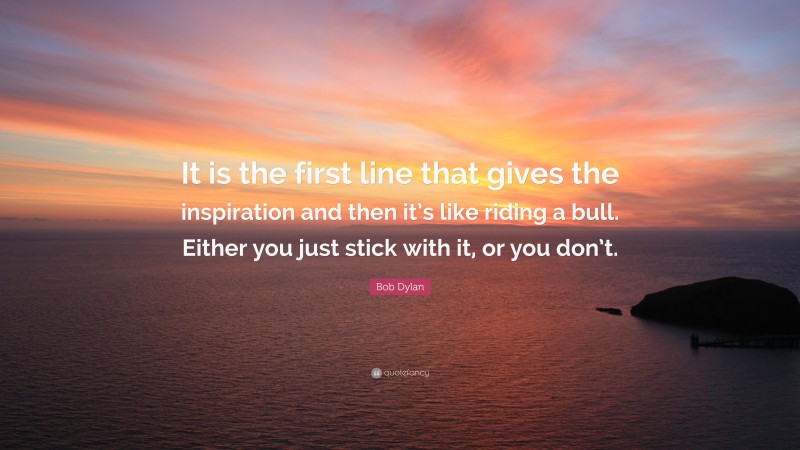Bob Dylan Quote: “It is the first line that gives the inspiration and then it’s like riding a bull. Either you just stick with it, or you don’t.”