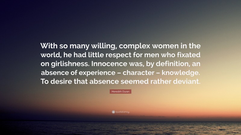 Meredith Duran Quote: “With so many willing, complex women in the world, he had little respect for men who fixated on girlishness. Innocence was, by definition, an absence of experience – character – knowledge. To desire that absence seemed rather deviant.”