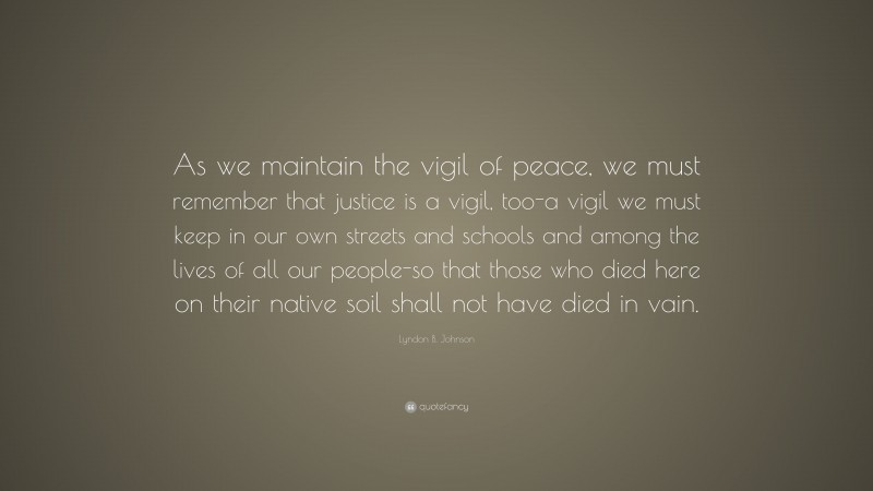 Lyndon B. Johnson Quote: “As we maintain the vigil of peace, we must remember that justice is a vigil, too-a vigil we must keep in our own streets and schools and among the lives of all our people-so that those who died here on their native soil shall not have died in vain.”