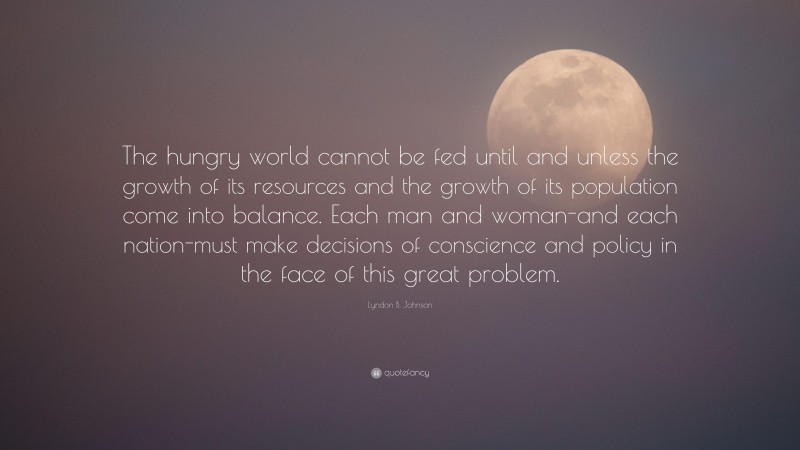 Lyndon B. Johnson Quote: “The hungry world cannot be fed until and unless the growth of its resources and the growth of its population come into balance. Each man and woman-and each nation-must make decisions of conscience and policy in the face of this great problem.”