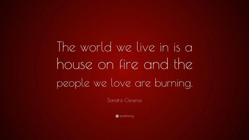 Sandra Cisneros Quote: “The world we live in is a house on fire and the people we love are burning.”