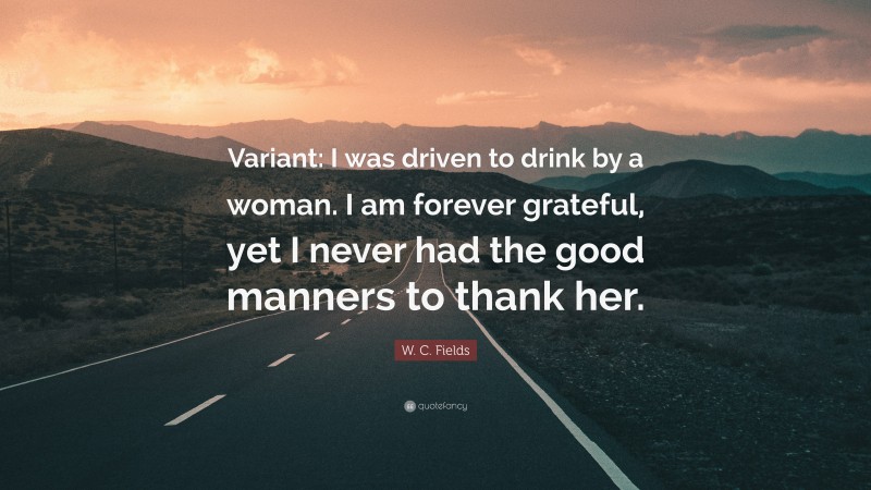 W. C. Fields Quote: “Variant: I was driven to drink by a woman. I am forever grateful, yet I never had the good manners to thank her.”