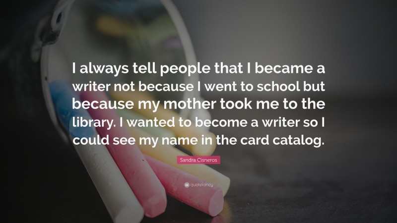 Sandra Cisneros Quote: “I always tell people that I became a writer not because I went to school but because my mother took me to the library. I wanted to become a writer so I could see my name in the card catalog.”
