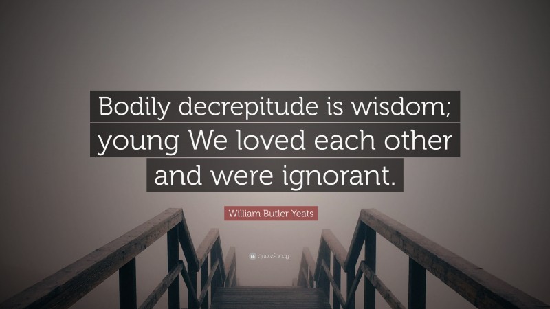 William Butler Yeats Quote: “Bodily decrepitude is wisdom; young We loved each other and were ignorant.”