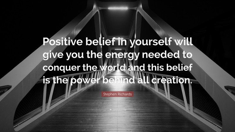 Stephen Richards Quote: “Positive belief in yourself will give you the energy needed to conquer the world and this belief is the power behind all creation.”