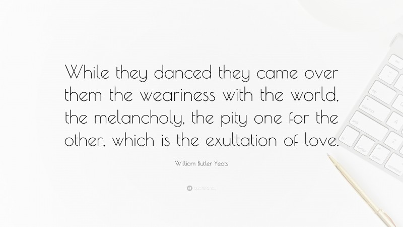 William Butler Yeats Quote: “While they danced they came over them the weariness with the world, the melancholy, the pity one for the other, which is the exultation of love.”