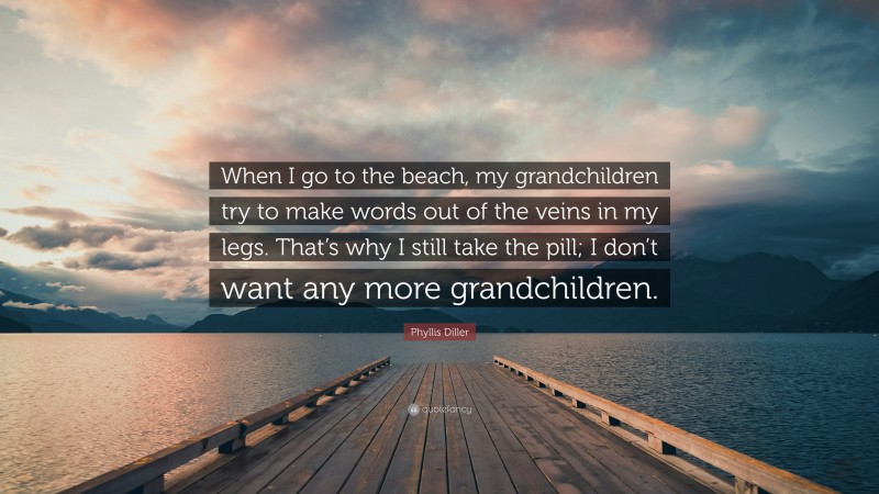 Phyllis Diller Quote: “When I go to the beach, my grandchildren try to make words out of the veins in my legs. That’s why I still take the pill; I don’t want any more grandchildren.”