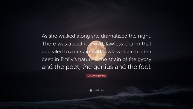 L.M. Montgomery Quote: “As she walked along she dramatized the night. There was about it a wild, lawless charm that appealed to a certain wild, lawless strain hidden deep in Emily’s nature – the strain of the gypsy and the poet, the genius and the fool.”