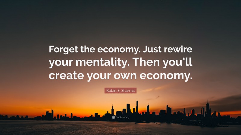 Robin S. Sharma Quote: “Forget the economy. Just rewire your mentality. Then you’ll create your own economy.”